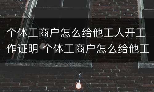 个体工商户怎么给他工人开工作证明 个体工商户怎么给他工人开工作证明呢