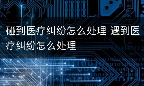 碰到医疗纠纷怎么处理 遇到医疗纠纷怎么处理
