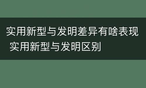 实用新型与发明差异有啥表现 实用新型与发明区别