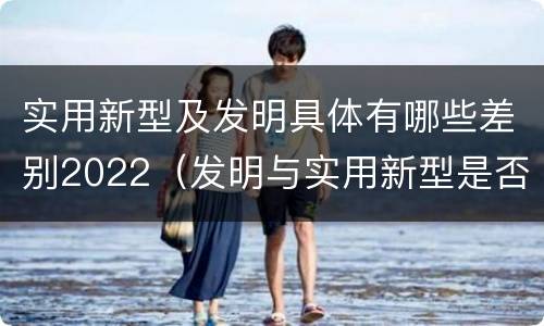 实用新型及发明具体有哪些差别2022（发明与实用新型是否具有实用性）