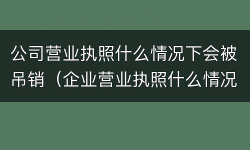 公司营业执照什么情况下会被吊销（企业营业执照什么情况下会被吊销）