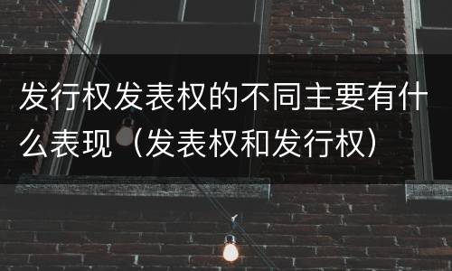 发行权发表权的不同主要有什么表现（发表权和发行权）