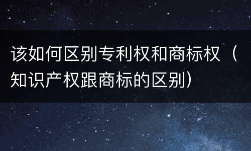 该如何区别专利权和商标权（知识产权跟商标的区别）
