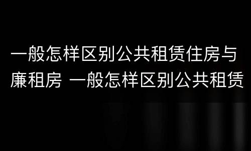 一般怎样区别公共租赁住房与廉租房 一般怎样区别公共租赁住房与廉租房呢
