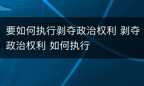 要如何执行剥夺政治权利 剥夺政治权利 如何执行