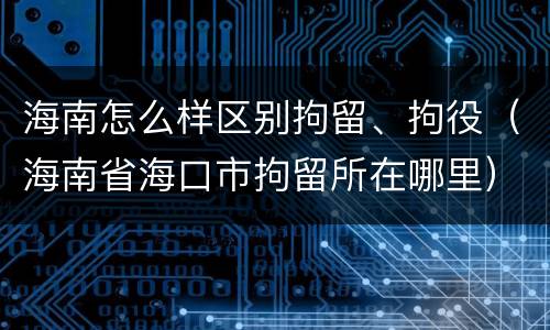 海南怎么样区别拘留、拘役（海南省海口市拘留所在哪里）
