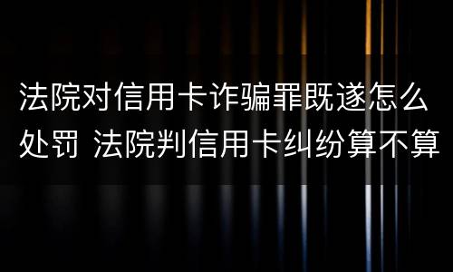 法院对信用卡诈骗罪既遂怎么处罚 法院判信用卡纠纷算不算诈骗