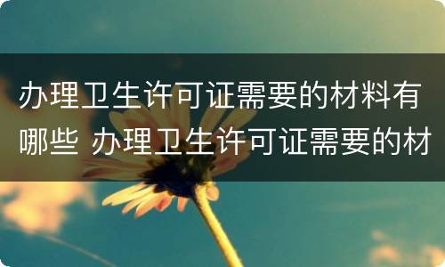 办理卫生许可证需要的材料有哪些 办理卫生许可证需要的材料有哪些呢