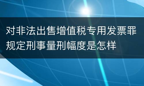 对非法出售增值税专用发票罪规定刑事量刑幅度是怎样