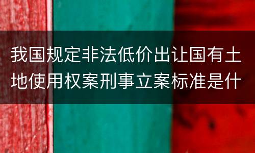 我国规定非法低价出让国有土地使用权案刑事立案标准是什么