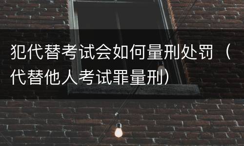 犯代替考试会如何量刑处罚（代替他人考试罪量刑）