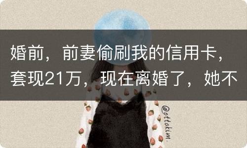 婚前，前妻偷刷我的信用卡，套现21万，现在离婚了，她不愿意还这个钱，我能起诉吗