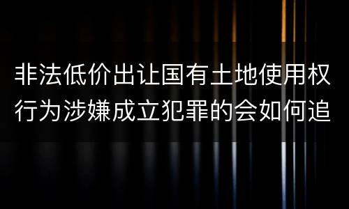 非法低价出让国有土地使用权行为涉嫌成立犯罪的会如何追究刑事责任