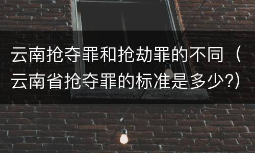 云南抢夺罪和抢劫罪的不同（云南省抢夺罪的标准是多少?）