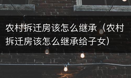 农村拆迁房该怎么继承（农村拆迁房该怎么继承给子女）