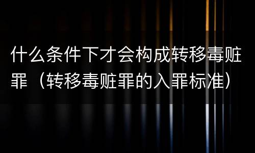 什么条件下才会构成转移毒赃罪（转移毒赃罪的入罪标准）