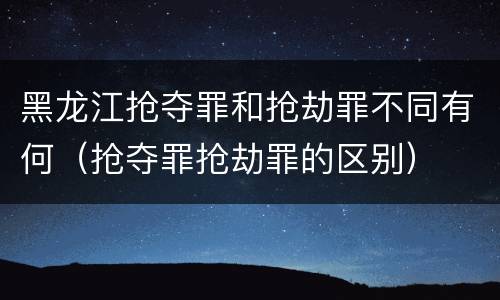黑龙江抢夺罪和抢劫罪不同有何（抢夺罪抢劫罪的区别）