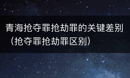 青海抢夺罪抢劫罪的关键差别（抢夺罪抢劫罪区别）