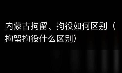 内蒙古拘留、拘役如何区别（拘留拘役什么区别）
