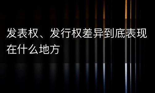 发表权、发行权差异到底表现在什么地方