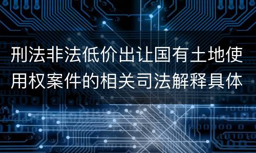 刑法非法低价出让国有土地使用权案件的相关司法解释具体是什么重要内容