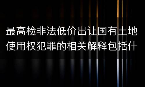 最高检非法低价出让国有土地使用权犯罪的相关解释包括什么主要规定
