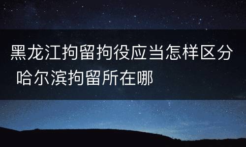 黑龙江拘留拘役应当怎样区分 哈尔滨拘留所在哪