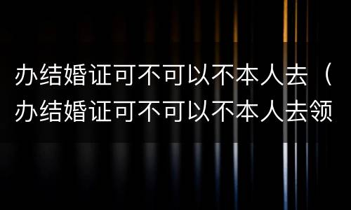 办结婚证可不可以不本人去（办结婚证可不可以不本人去领）