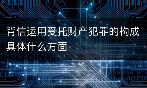 背信运用受托财产犯罪的构成具体什么方面