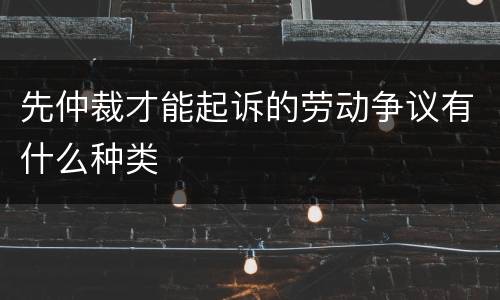 先仲裁才能起诉的劳动争议有什么种类