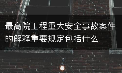 最高院工程重大安全事故案件的解释重要规定包括什么