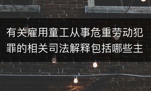 有关雇用童工从事危重劳动犯罪的相关司法解释包括哪些主要内容