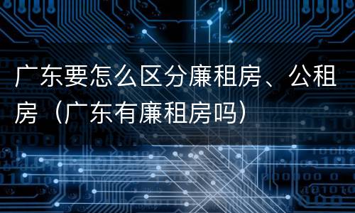 广东要怎么区分廉租房、公租房（广东有廉租房吗）