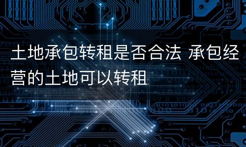 土地承包转租是否合法 承包经营的土地可以转租