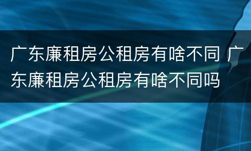广东廉租房公租房有啥不同 广东廉租房公租房有啥不同吗
