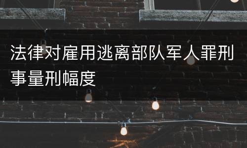 法律对雇用逃离部队军人罪刑事量刑幅度