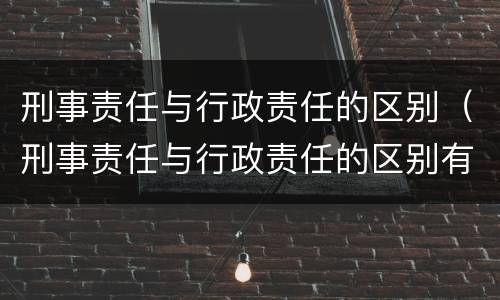 刑事责任与行政责任的区别（刑事责任与行政责任的区别有哪些）