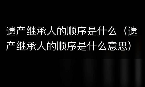 遗产继承人的顺序是什么（遗产继承人的顺序是什么意思）