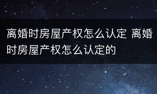 离婚时房屋产权怎么认定 离婚时房屋产权怎么认定的