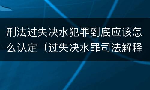 刑法过失决水犯罪到底应该怎么认定（过失决水罪司法解释）