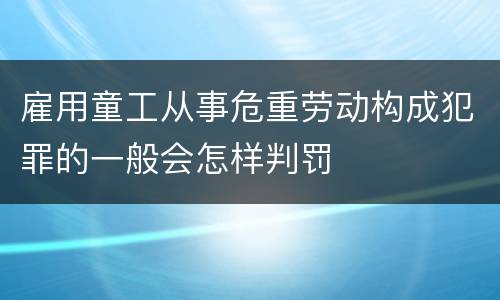 雇用童工从事危重劳动构成犯罪的一般会怎样判罚