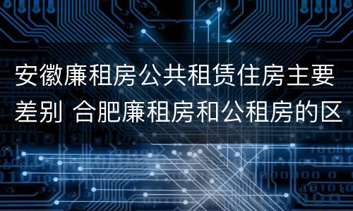 安徽廉租房公共租赁住房主要差别 合肥廉租房和公租房的区别