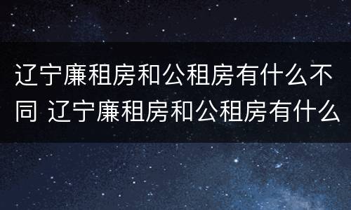 辽宁廉租房和公租房有什么不同 辽宁廉租房和公租房有什么不同之处
