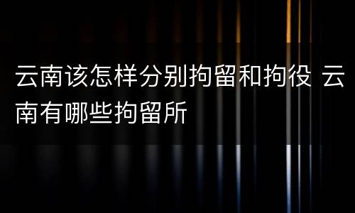 云南该怎样分别拘留和拘役 云南有哪些拘留所