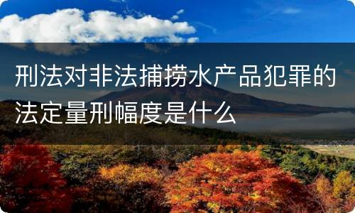 刑法对非法捕捞水产品犯罪的法定量刑幅度是什么