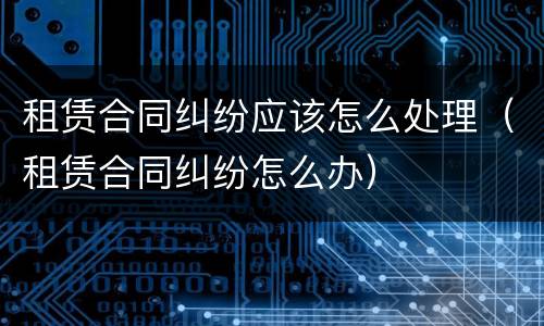 租赁合同纠纷应该怎么处理（租赁合同纠纷怎么办）