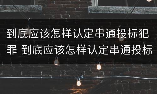 到底应该怎样认定串通投标犯罪 到底应该怎样认定串通投标犯罪呢