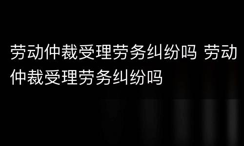 劳动仲裁受理劳务纠纷吗 劳动仲裁受理劳务纠纷吗