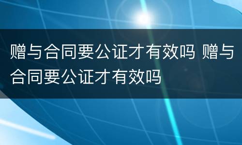 赠与合同要公证才有效吗 赠与合同要公证才有效吗