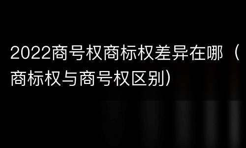 2022商号权商标权差异在哪（商标权与商号权区别）